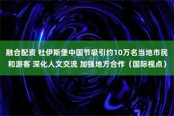 融合配资 杜伊斯堡中国节吸引约10万名当地市民和游客 深化人文交流 加强地方合作（国际视点）