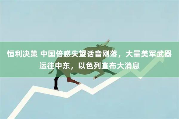 恒利决策 中国倍感失望话音刚落，大量美军武器运往中东，以色列宣布大消息