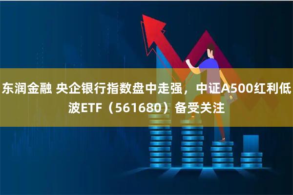 东润金融 央企银行指数盘中走强，中证A500红利低波ETF（561680）备受关注